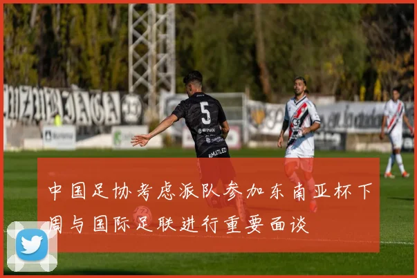 中国足协考虑派队参加东南亚杯下周与国际足联进行重要面谈