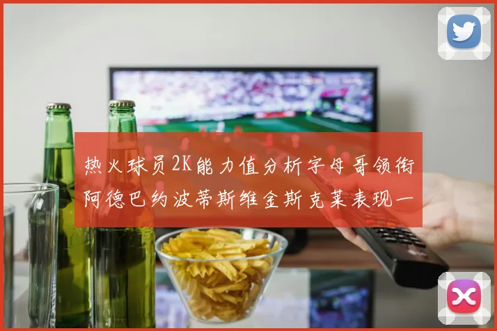 热火球员2K能力值分析字母哥领衔阿德巴约波蒂斯维金斯克莱表现一览