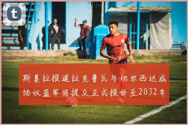 斯基拉报道拉克鲁瓦与切尔西达成协议蓝军将提交正式报价至2032年