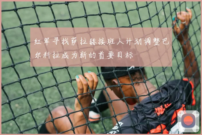 红军寻找萨拉赫接班人计划调整巴尔科拉成为新的首要目标