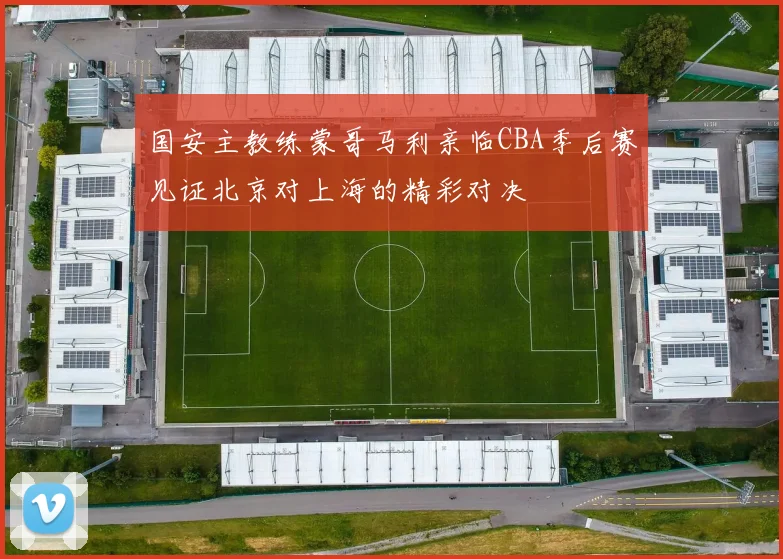 国安主教练蒙哥马利亲临CBA季后赛见证北京对上海的精彩对决