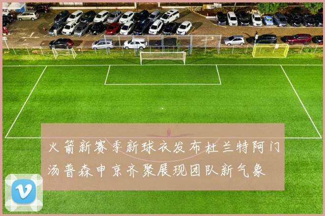 火箭新赛季新球衣发布杜兰特阿门汤普森申京齐聚展现团队新气象