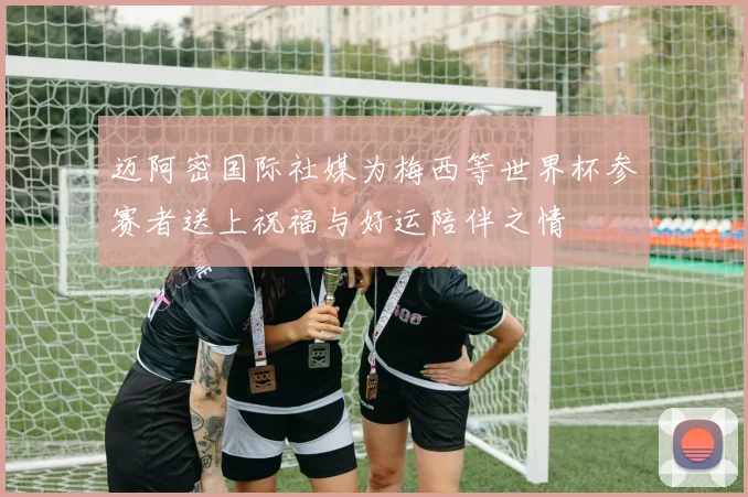 迈阿密国际社媒为梅西等世界杯参赛者送上祝福与好运陪伴之情