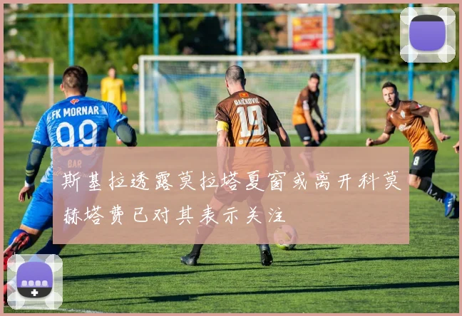 斯基拉透露莫拉塔夏窗或离开科莫赫塔费已对其表示关注