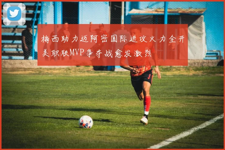 梅西助力迈阿密国际进攻火力全开美职联MVP争夺战愈发激烈