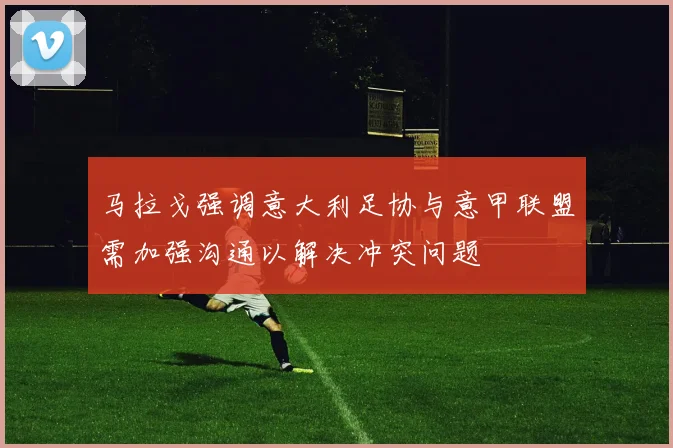 马拉戈强调意大利足协与意甲联盟需加强沟通以解决冲突问题