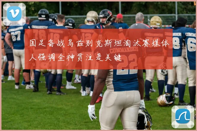 国足备战乌兹别克斯坦淘汰赛媒体人强调全神贯注是关键