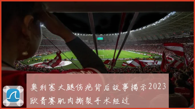 奥利塞大腿伤疤背后故事揭示2023欧青赛肌肉撕裂手术经过