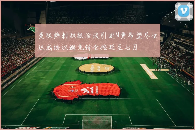 曼联热刺积极洽谈引进M费希望尽快达成协议避免转会拖延至七月