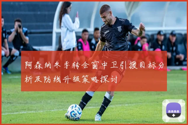 阿森纳冬季转会窗中卫引援目标分析及防线升级策略探讨