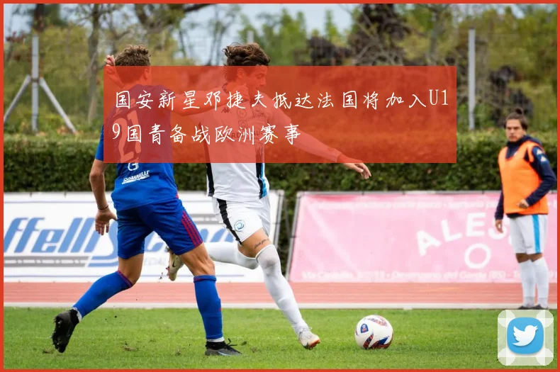 国安新星邓捷夫抵达法国将加入U19国青备战欧洲赛事