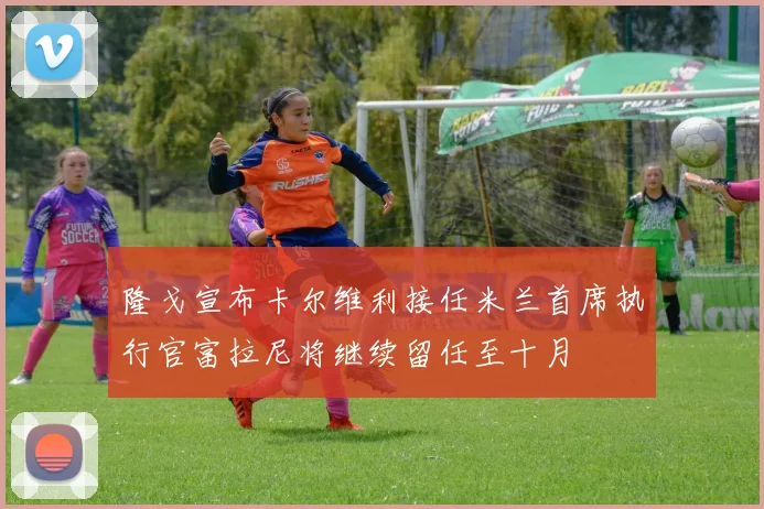 隆戈宣布卡尔维利接任米兰首席执行官富拉尼将继续留任至十月