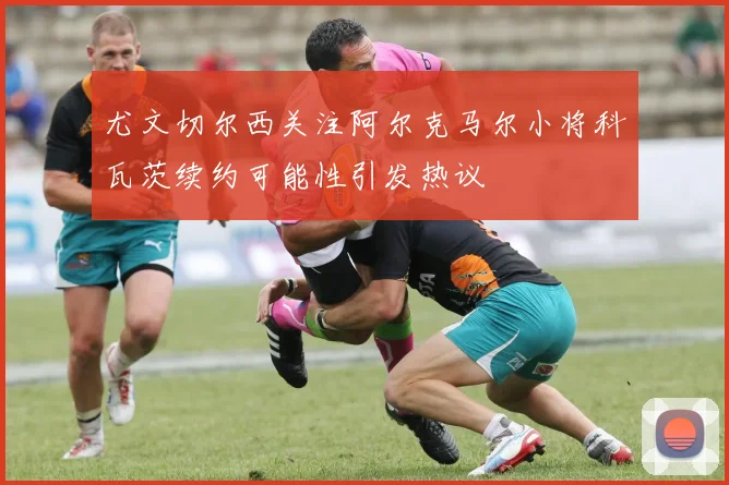 尤文切尔西关注阿尔克马尔小将科瓦茨续约可能性引发热议