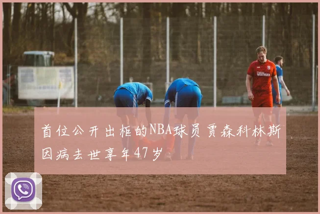 首位公开出柜的NBA球员贾森科林斯因病去世享年47岁