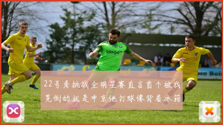 22号秀挑战全明星赛直言首个被我晃倒的就是申京他打球像背着冰箱一样笨重