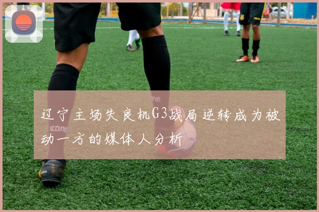 辽宁主场失良机G3战局逆转成为被动一方的媒体人分析