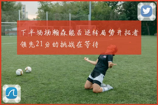 下半场杨瀚森能否逆转局势开拓者领先21分的挑战在等待