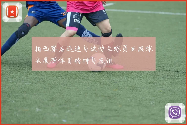 梅西赛后迅速与波特兰球员互换球衣展现体育精神与友谊