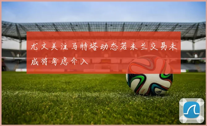 尤文关注马特塔动态若米兰交易未成将考虑介入