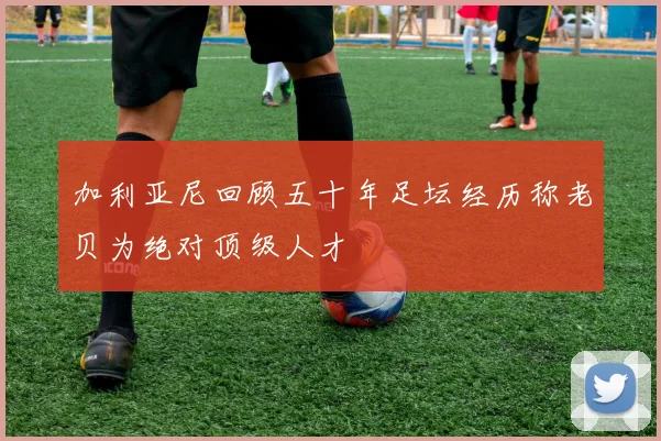 加利亚尼回顾五十年足坛经历称老贝为绝对顶级人才