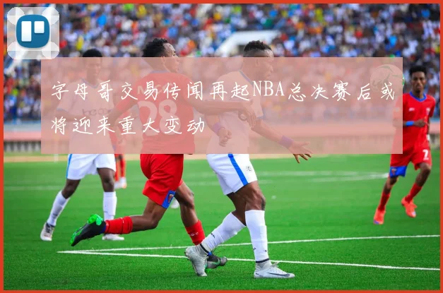 字母哥交易传闻再起NBA总决赛后或将迎来重大变动