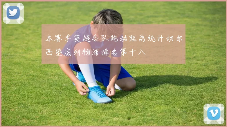本赛季英超各队跑动距离统计切尔西垫底利物浦排名第十八