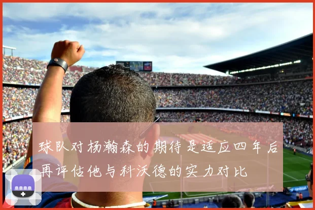 球队对杨瀚森的期待是适应四年后再评估他与科沃德的实力对比